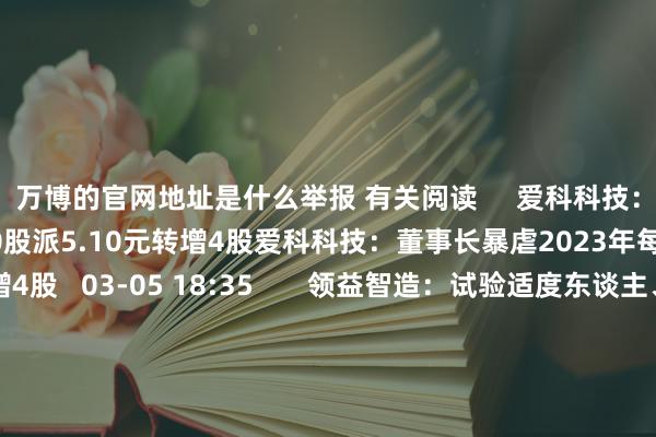 万博的官网地址是什么举报 有关阅读     爱科科技：董事长暴虐2023年每10股派5.10元转增4股爱科科技：董事长暴虐2023年每10股派5.10元转增4股   03-05 18:35       领益智造：试验适度东谈主、董事长暴虐以5000万—1亿元回购公司股份领益智造：试验适度东谈主、董事长暴虐以5000万—1亿元回购公司股份   03-05 18:32       国芳集团：董事长暴虐