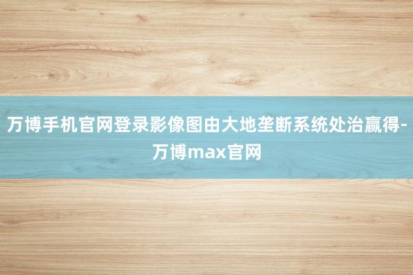 万博手机官网登录影像图由大地垄断系统处治赢得-万博max官网