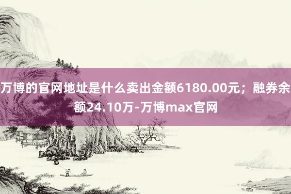 万博的官网地址是什么卖出金额6180.00元；融券余额24.10万-万博max官网