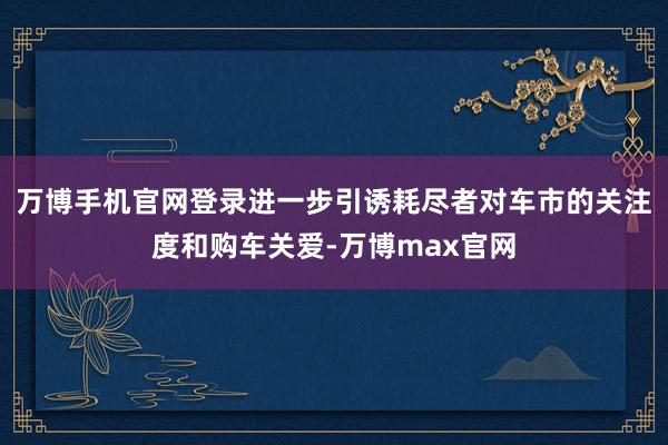 万博手机官网登录进一步引诱耗尽者对车市的关注度和购车关爱-万博max官网