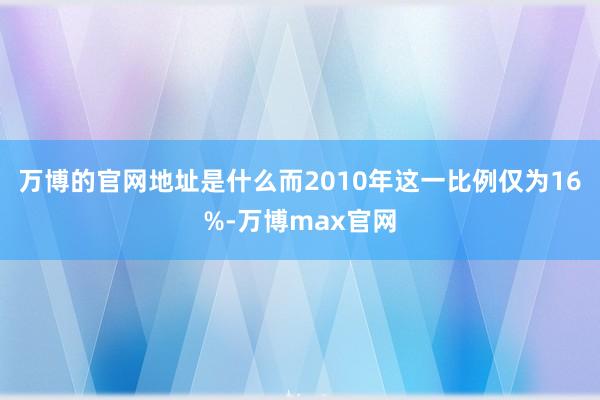 万博的官网地址是什么而2010年这一比例仅为16%-万博max官网