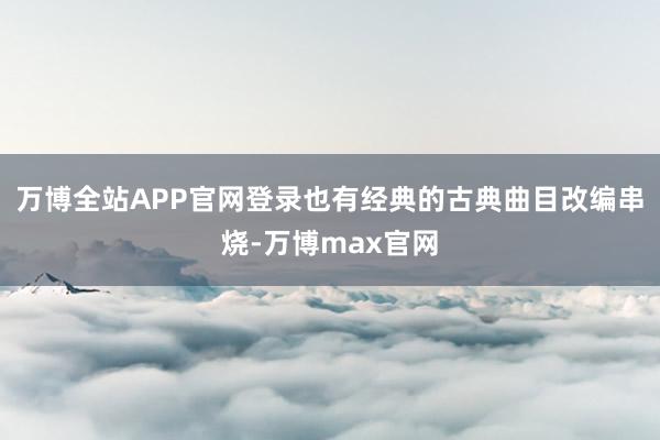 万博全站APP官网登录也有经典的古典曲目改编串烧-万博max官网