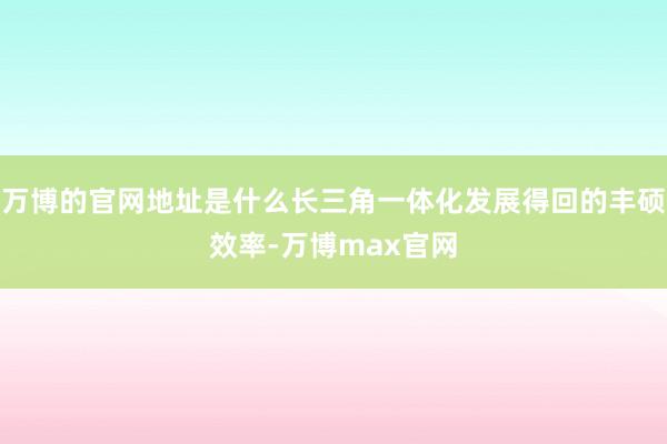 万博的官网地址是什么长三角一体化发展得回的丰硕效率-万博max官网