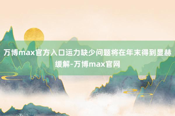 万博max官方入口运力缺少问题将在年末得到显赫缓解-万博max官网