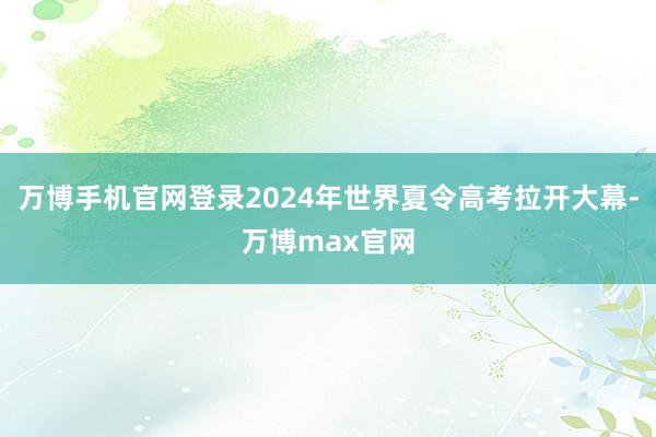 万博手机官网登录2024年世界夏令高考拉开大幕-万博max官网