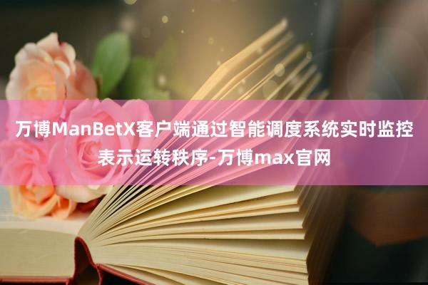 万博ManBetX客户端通过智能调度系统实时监控表示运转秩序-万博max官网