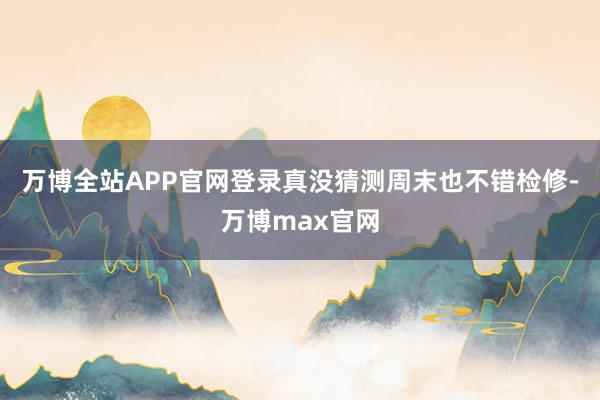 万博全站APP官网登录真没猜测周末也不错检修-万博max官网