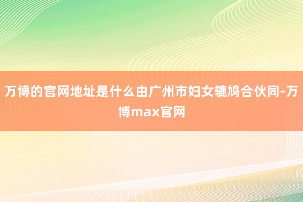 万博的官网地址是什么由广州市妇女辘鸠合伙同-万博max官网