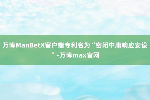 万博ManBetX客户端专利名为“密闭中庸响应安设”-万博max官网