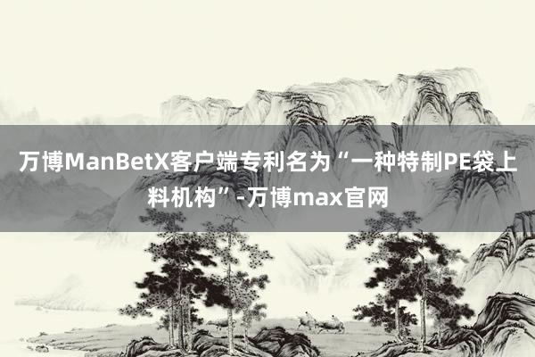 万博ManBetX客户端专利名为“一种特制PE袋上料机构”-万博max官网