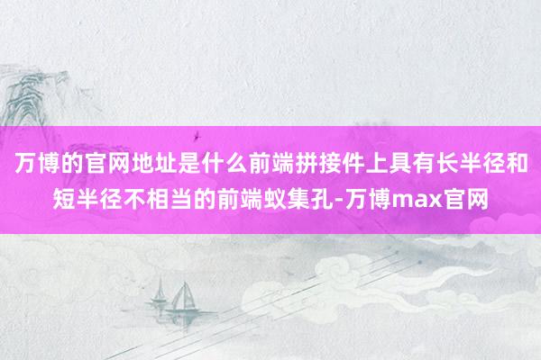 万博的官网地址是什么前端拼接件上具有长半径和短半径不相当的前端蚁集孔-万博max官网