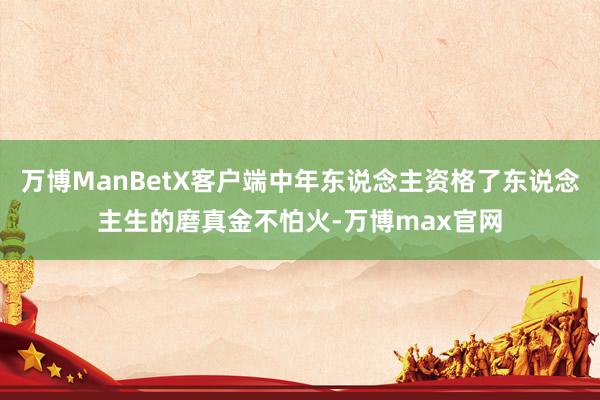 万博ManBetX客户端中年东说念主资格了东说念主生的磨真金不怕火-万博max官网