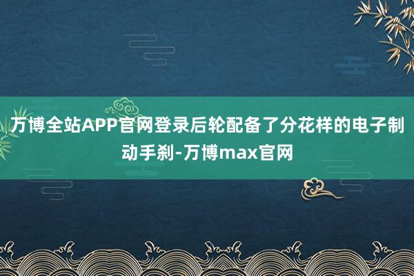 万博全站APP官网登录后轮配备了分花样的电子制动手刹-万博max官网