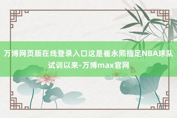 万博网页版在线登录入口这是崔永熙插足NBA球队试训以来-万博max官网