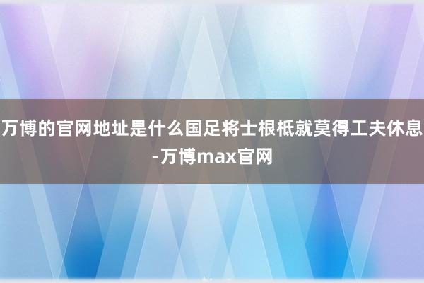 万博的官网地址是什么国足将士根柢就莫得工夫休息-万博max官网