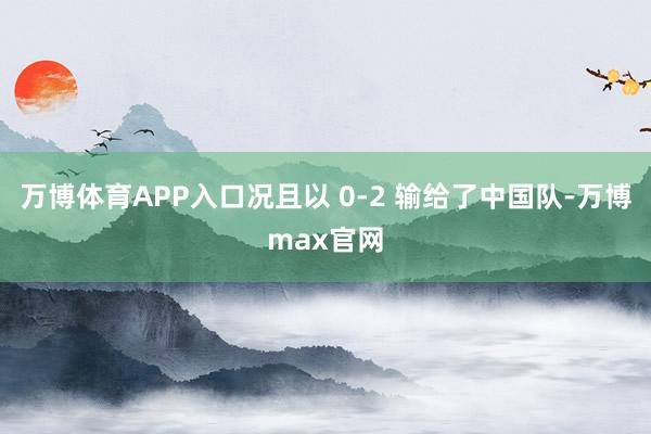 万博体育APP入口况且以 0-2 输给了中国队-万博max官网