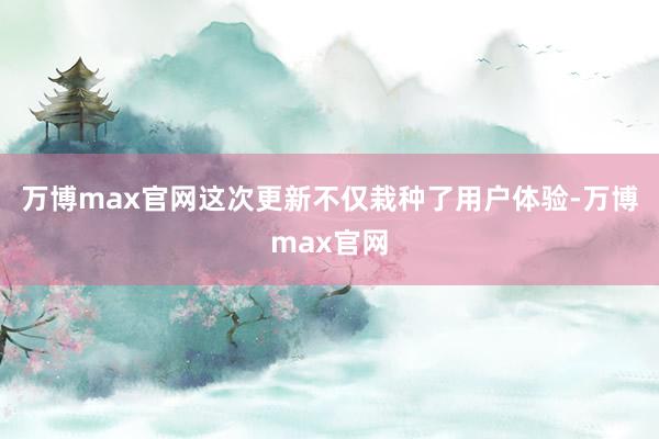 万博max官网这次更新不仅栽种了用户体验-万博max官网