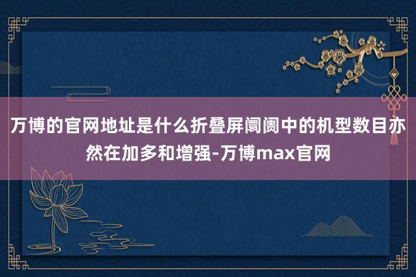 万博的官网地址是什么折叠屏阛阓中的机型数目亦然在加多和增强-万博max官网