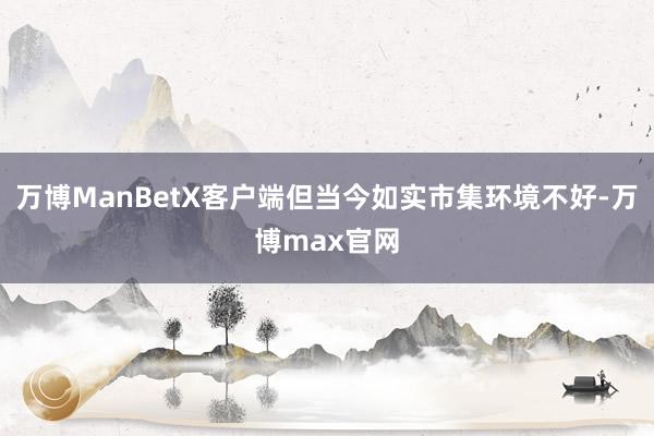 万博ManBetX客户端但当今如实市集环境不好-万博max官网