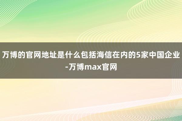 万博的官网地址是什么包括海信在内的5家中国企业-万博max官网