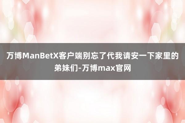 万博ManBetX客户端别忘了代我请安一下家里的弟妹们-万博max官网