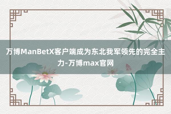 万博ManBetX客户端成为东北我军领先的完全主力-万博max官网