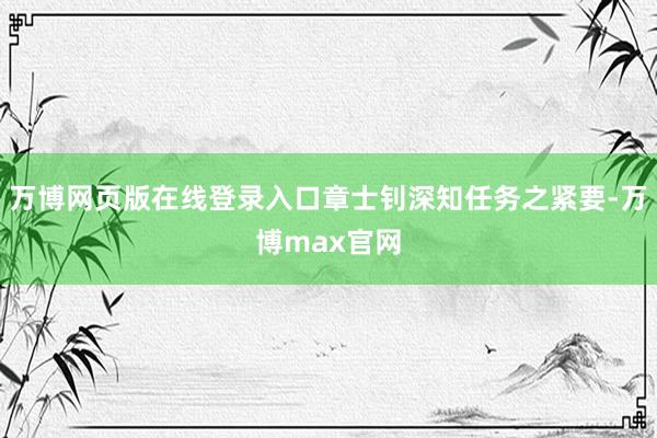 万博网页版在线登录入口章士钊深知任务之紧要-万博max官网