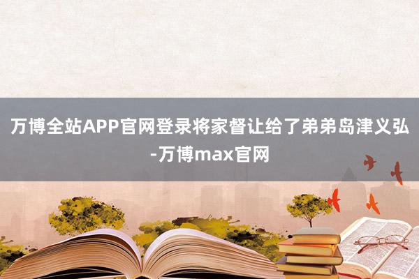 万博全站APP官网登录将家督让给了弟弟岛津义弘-万博max官网