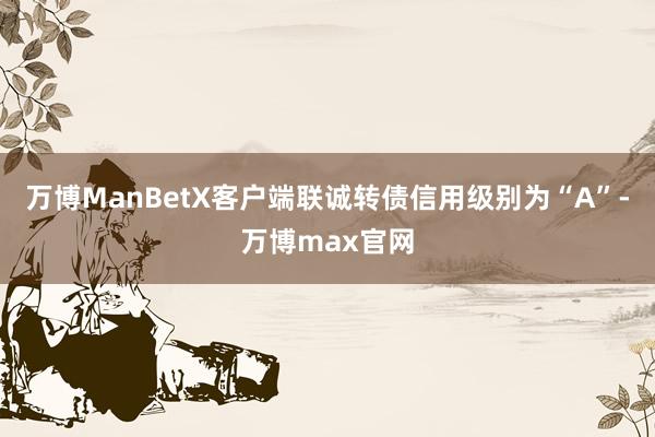 万博ManBetX客户端联诚转债信用级别为“A”-万博max官网