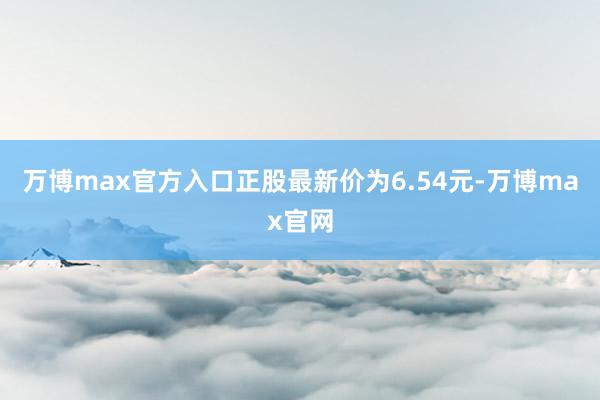 万博max官方入口正股最新价为6.54元-万博max官网