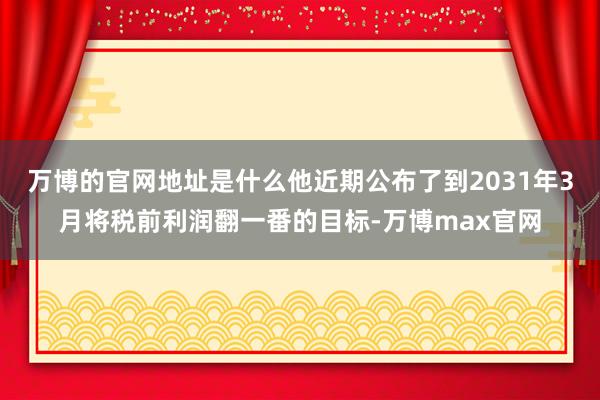 万博的官网地址是什么他近期公布了到2031年3月将税前利润翻一番的目标-万博max官网