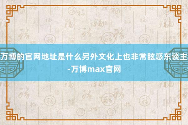 万博的官网地址是什么另外文化上也非常眩惑东谈主-万博max官网