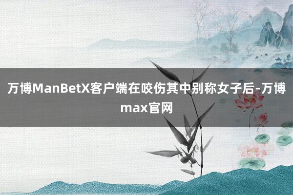 万博ManBetX客户端在咬伤其中别称女子后-万博max官网