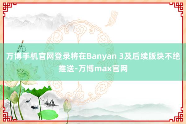 万博手机官网登录将在Banyan 3及后续版块不绝推送-万博max官网