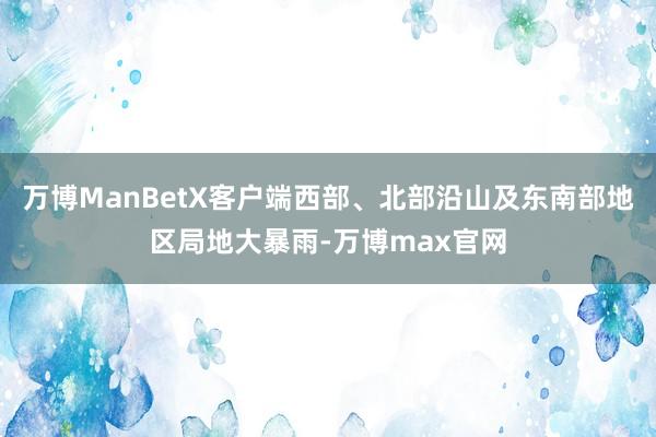 万博ManBetX客户端西部、北部沿山及东南部地区局地大暴雨-万博max官网