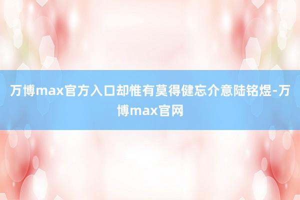 万博max官方入口却惟有莫得健忘介意陆铭煜-万博max官网