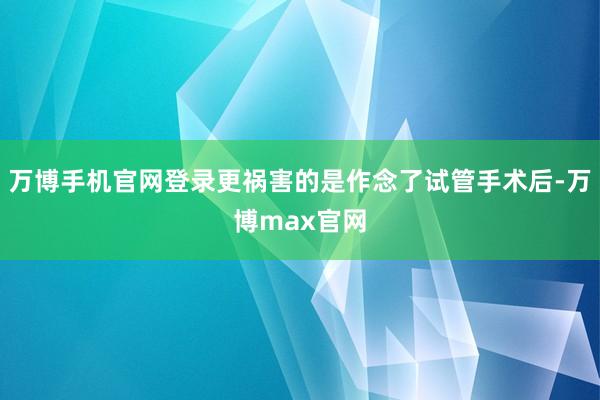 万博手机官网登录更祸害的是作念了试管手术后-万博max官网