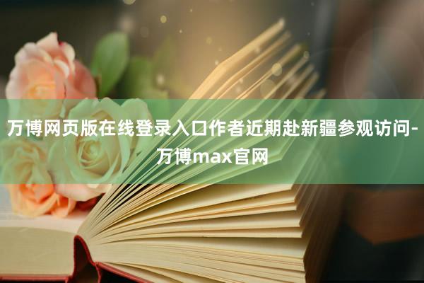 万博网页版在线登录入口作者近期赴新疆参观访问-万博max官网