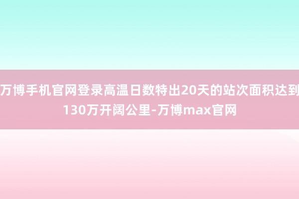 万博手机官网登录高温日数特出20天的站次面积达到130万开阔公里-万博max官网