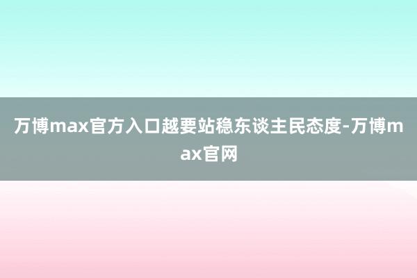 万博max官方入口越要站稳东谈主民态度-万博max官网