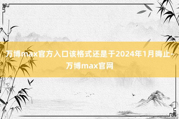 万博max官方入口该格式还是于2024年1月晦止-万博max官网