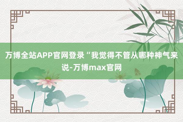 万博全站APP官网登录“我觉得不管从哪种神气来说-万博max官网