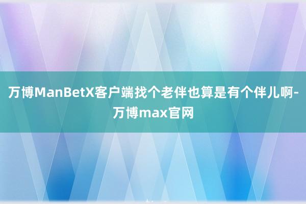 万博ManBetX客户端找个老伴也算是有个伴儿啊-万博max官网