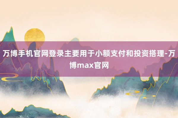 万博手机官网登录主要用于小额支付和投资搭理-万博max官网