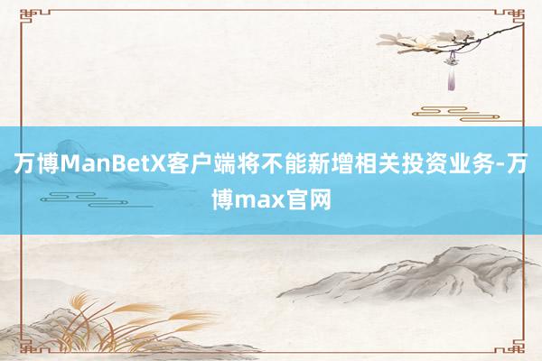 万博ManBetX客户端将不能新增相关投资业务-万博max官网