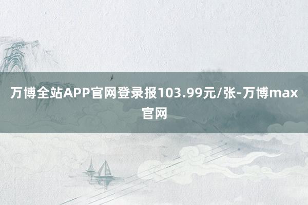 万博全站APP官网登录报103.99元/张-万博max官网