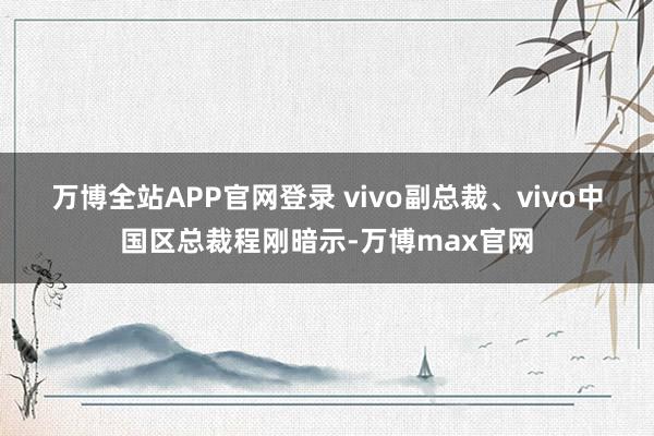 万博全站APP官网登录 　　vivo副总裁、vivo中国区总裁程刚暗示-万博max官网