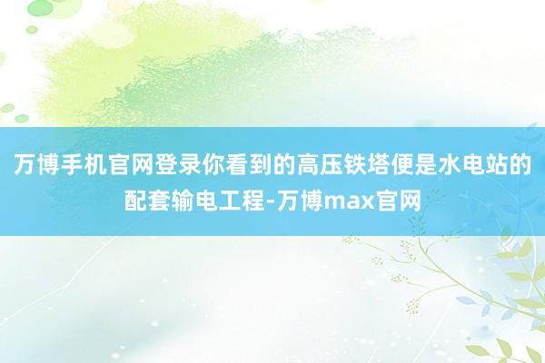 万博手机官网登录你看到的高压铁塔便是水电站的配套输电工程-万博max官网