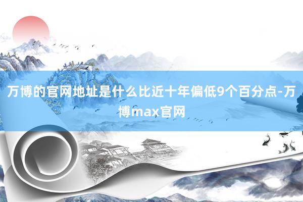 万博的官网地址是什么比近十年偏低9个百分点-万博max官网