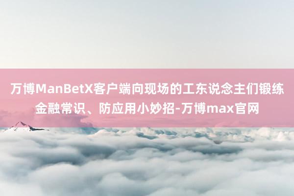 万博ManBetX客户端向现场的工东说念主们锻练金融常识、防应用小妙招-万博max官网